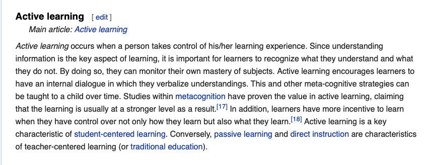 screenshot of first paragraph of wikipedia article on active learning. "Active learning is "a method of learning in which students are actively or experientially involved in the learning process and where there are different levels of active learning, depending on student involvement."[1] Bonwell & Eison (1991) states that "students participate [in active learning] when they are doing something besides passively listening." According to Hanson and Moser (2003) using active teaching techniques in the classroom create better academic outcomes for students. Scheyvens, Griffin, Jocoy, Liu, & Bradford (2008) further noted that “by utilizing learning strategies that can include small-group work, role-play and simulations, data collection and analysis, active learning is purported to increase student interest and motivation and to build students ‘critical thinking, problem-solving and social skills”. In a report from the Association for the Study of Higher Education (ASHE), authors discuss a variety of methodologies for promoting active learning. They cite literature that indicates students must do more than just listen in order to learn. They must read, write, discuss, and be engaged in solving problems. This process relates to the three learning domains referred to as knowledge, skills and attitudes (KSA). This taxonomy of learning behaviors can be thought of as "the goals of the learning process."[2] In particular, students must engage in such higher-order thinking tasks as analysis, synthesis, and evaluation.[3"